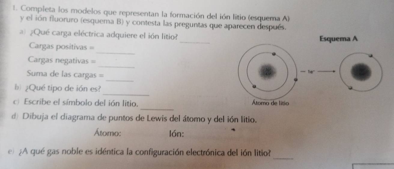 Completa los modelos que representan la formación del ión litio (esquema A) 
y el ión fluoruro (esquema B) y contesta las preguntas que aparecen después. 
_ 
a) ¿Qué carga eléctrica adquiere el ión litio? 
_ 
Cargas positivas = 
_ 
Cargas negativas = 
Suma de las cargas =_ 
_ 
b) ¿Qué tipo de ión es? 
_ 
c) Escribe el símbolo del ión litio. 
d) Dibuja el diagrama de puntos de Lewis del átomo y del ión litio. 
Átomo: lón: 
_ 
e ¿A qué gas noble es idéntica la configuración electrónica del ión litio?