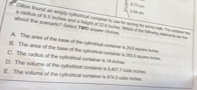 C. 673 cm
D. 354cm
5." Dilllon found an empty cylindrical container to use for storing his termis balls. The contatrer has
a radius of 9.5 inches and a height of 22.6 inches. Which of the following saterents are tue
about the scenario? Select TWO answer choices.
A. The area of the base of the cylindrical container is 29.8 square inches.
B. The area of the base of the cylindrical container is 283.5 square inches.
C. The radius of the cyfindrical container is 19 inches.
D. The volume of the cylindrical container is 6,407.7 cubic inches.
E. The volume of the cylindrical container is 674.5 cubic inches.
