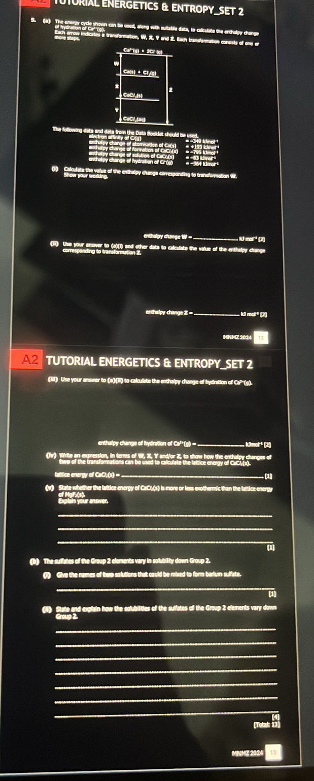 TUTURIAL ENERGETICS & ENTROPY_SET 2 
S. (a) The energy cycle shown can be used, along with suitable data, to calculate the enchalpy change
Ca³*(g) + 2Cl-(g)
Ca(s) + Cl₂(g)
2 
CaCl;(s)
CaCl₂ (aq) 
The following data and data from the Data Booklet should be u g Imol 
Sectron arnity of C(g) 
3 lámor 
* ' 3 Kma
enthalpy change of hydration of CF (g) * −364 Idmor¹ 
(1) Calculate the value of the enthalpy change corresponding to transformation W. 
Show your working. 
enthalpy change W - _ lJi mol'³ (2) 
(ii) Use your answer to (a)(i) and other data to calculate the value of the enthalpy change 
corresponding to transformation 2. 
enthalpy change Z = k mol² (2) 
MNMZ 202 
A2 TUTORIAL ENERGETICS & ENTROPY_SET 2 
(iii) Use your answer to (a)(ii) to calculate the enthalpy change of hydration of Ca?'(g). 
enthalpy change of hydration of Ca²*(g) == , IJmolr² (2) 
(Iv) Write an expression, in terms of W, X, Y and/or Z, to show how the enthalpy changes of 
two of the transformations can be used to calculate the lattice energy of CaC4(s). 
lattice energy of CaCl;(s) = ._ .(1) 
(v) State whether the lattice energy of CaC½(s) is more or less exothermic than the lattice energy 
Explain your answer. 
_ 
_ 
_ 
(1) 
(b) The sulfates of the Group 2 elements vary in solubility down Group 2. 
(1) Give the names of two solutions that could be mixed to form barium sulfate. 
_ 
(1) 
(ii) State and explain how the solubilities of the sulfates of the Group 2 elements vary down 
Group 2. 
_ 
_ 
_ 
_ 
_ 
_ 
_ 
[Total: 13 
MNMZ 2024