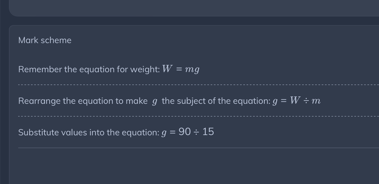 Mark scheme 
Remember the equation for weight: W=mg
_ 
_ 
Rearrange the equation to make g the subject of the equation: g=W/ m
_ 
Substitute values into the equation: g=90/ 15