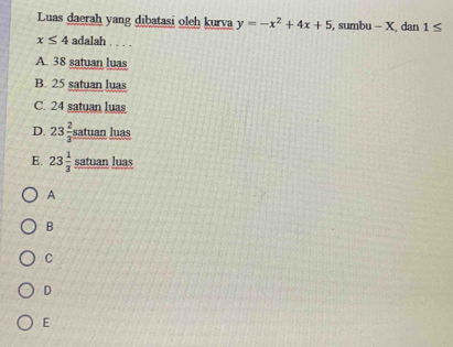 Luas daerah yang dibatasi oleh kurva y=-x^2+4x+5 , sumbu - X, dan 1≤
x≤ 4 adalah
A. 38 satuan luas
B. 25 satuan luas
C. 24 satuan luas
D. 23 2/3  satuan luas
E. 23 1/3  satuan luas
A
B
C
D
E