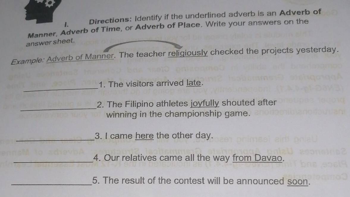 Directions: Identify if the underlined adverb is an Adverb of 
Manner, Adverb of Time, or Adverb of Place. Write your answers on the 
answer sheet. 
Example: Adverb of Manner. The teacher religiously checked the projects yesterday. 
_ 
1. The visitors arrived late. 
_ 
2. The Filipino athletes joyfully shouted after 
winning in the championship game. 
_3. I came here the other day. 
_4. Our relatives came all the way from Davao. 
_5. The result of the contest will be announced soon.