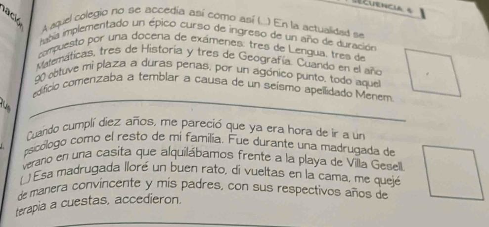 secuencia s 
A aquel colegio no se accedía así como así (...) En la actualidad se 
habia implementado un épico curso de ingreso de un año de duración 
compuesto por una docena de exámenes: tres de Lengua, tres de 
Matemáticas, tres de Historia y tres de Geografía. Cuando en el año 
90 obtuve mi plaza a duras penas, por un agónico punto. todo aquel 
edificio comenzaba a temblar a causa de un seísmo apellidado Menem. 
Cuando cumplí diez años, me pareció que ya era hora de ir a un 
psicólogo como el resto de mí familia. Fue durante una madrugada de 
verano en una casita que alquilábamos frente a la playa de Villa Gesell. 
( ) Esa madrugada lloré un buen rato, di vueltas en la cama, me quejé 
de manera convincente y mís padres, con sus respectivos años de 
terapia a cuestas, accedieron.