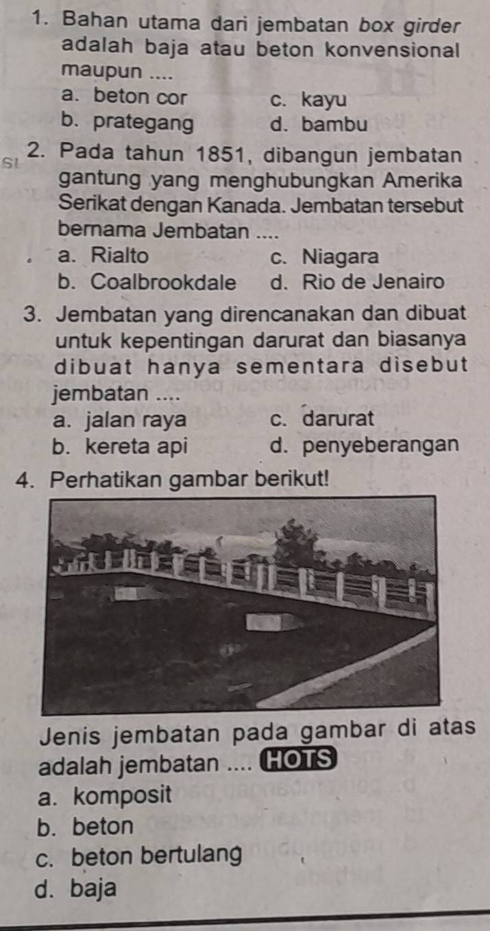 Bahan utama dari jembatan box girder
adalah baja atau beton konvensional
maupun ....
a. beton cor c. kayu
b. prategang d. bambu
2. Pada tahun 1851, dibangun jembatan
Sl
gantung yang menghubungkan Amerika
Serikat dengan Kanada. Jembatan tersebut
bernama Jembatan ....
a. Rialto c. Niagara
b. Coalbrookdale d. Rio de Jenairo
3. Jembatan yang direncanakan dan dibuat
untuk kepentingan darurat dan biasanya
dibuat hanya sementara disebut 
jembatan ....
a. jalan raya c. darurat
b. kereta api d. penyeberangan
4. Perhatikan gambar berikut!
Jenis jembatan pada gambar di atas
adalah jembatan .... HOTS
a. komposit
b. beton
c. beton bertulang
d. baja