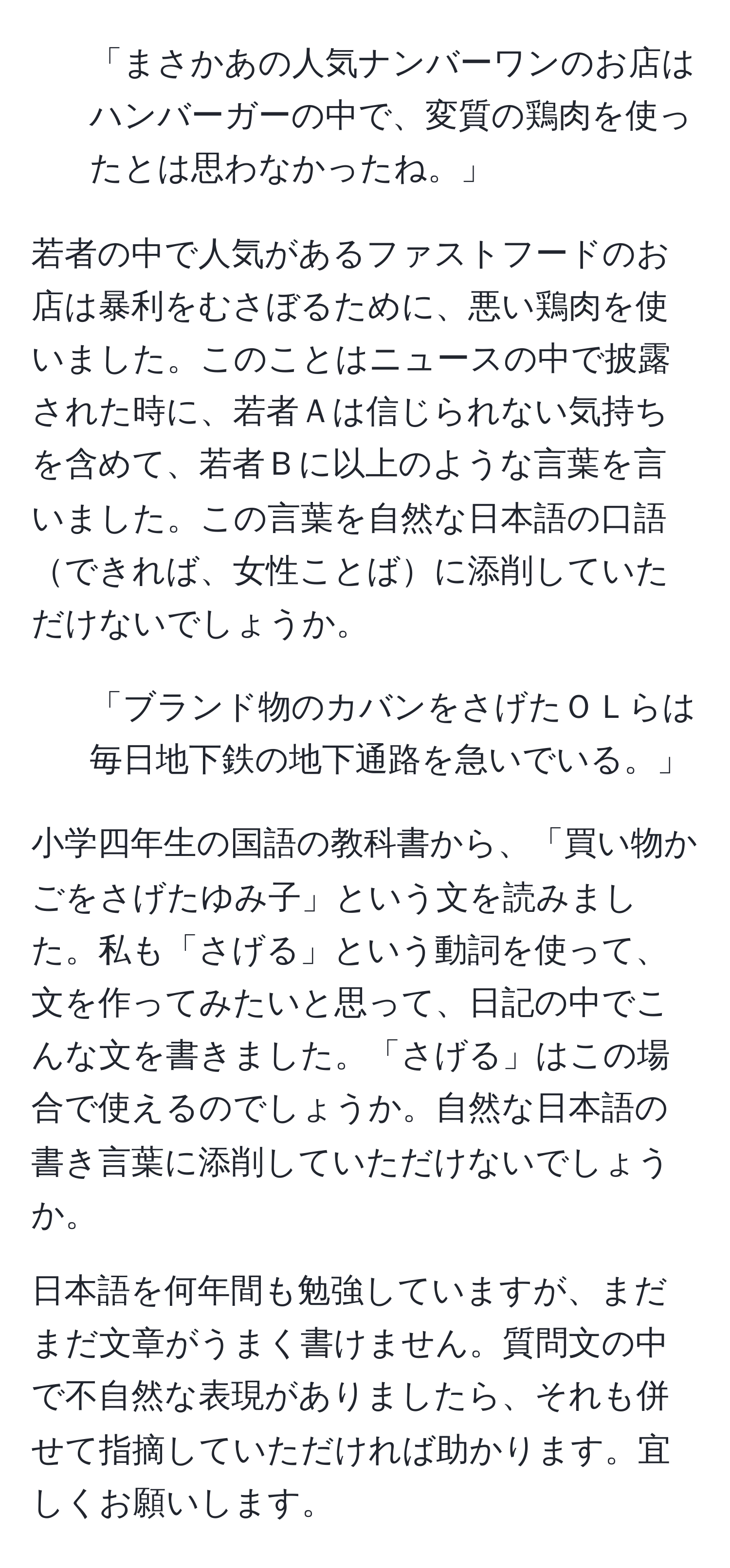 「まさかあの人気ナンバーワンのお店はハンバーガーの中で、変質の鶏肉を使ったとは思わなかったね。」 

若者の中で人気があるファストフードのお店は暴利をむさぼるために、悪い鶏肉を使いました。このことはニュースの中で披露された時に、若者Ａは信じられない気持ちを含めて、若者Ｂに以上のような言葉を言いました。この言葉を自然な日本語の口語できれば、女性ことばに添削していただけないでしょうか。 

2. 「ブランド物のカバンをさげたＯＬらは毎日地下鉄の地下通路を急いでいる。」 

小学四年生の国語の教科書から、「買い物かごをさげたゆみ子」という文を読みました。私も「さげる」という動詞を使って、文を作ってみたいと思って、日記の中でこんな文を書きました。「さげる」はこの場合で使えるのでしょうか。自然な日本語の書き言葉に添削していただけないでしょうか。 

日本語を何年間も勉強していますが、まだまだ文章がうまく書けません。質問文の中で不自然な表現がありましたら、それも併せて指摘していただければ助かります。宜しくお願いします。