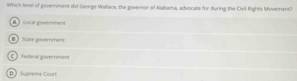 Which level of government did George Wallace, the governor of Alabama, advocate for during the Civil Rights Movement?
A Local government
B State government
C Federal government
D Supreme Court