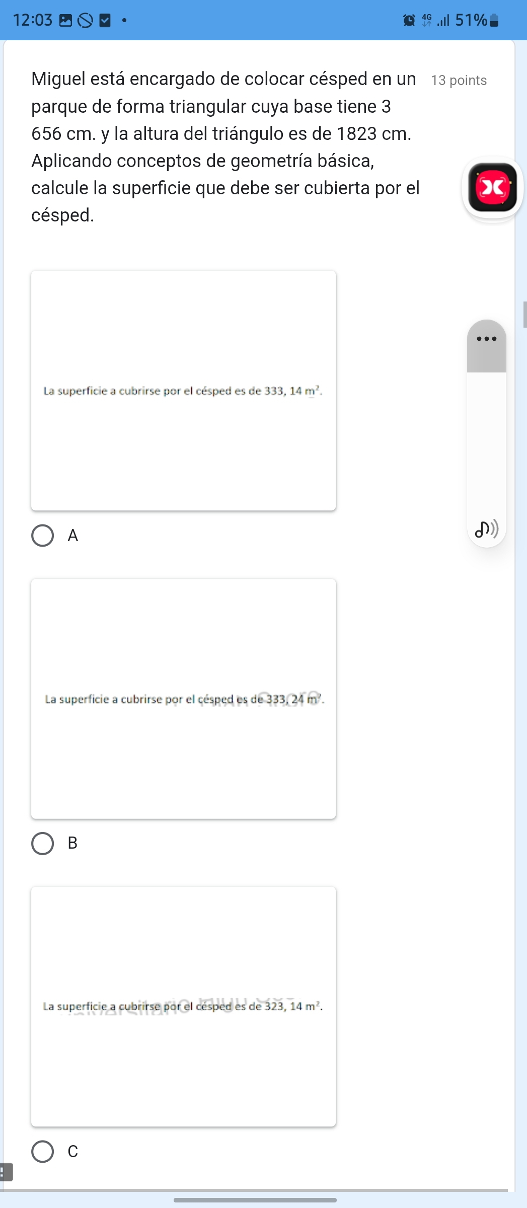 12:03 51%
Miguel está encargado de colocar césped en un 13 points
parque de forma triangular cuya base tiene 3
656 cm. y la altura del triángulo es de 1823 cm.
Aplicando conceptos de geometría básica,
calcule la superficie que debe ser cubierta por el X
césped.
La superficie a cubrirse por el césped es de 333,14m^2.
A
I
La superficie a cubrirse por el césped es de 333, 24 m².
B
La superficie a cubrirse por el césped es de 323, 14m^2.
C