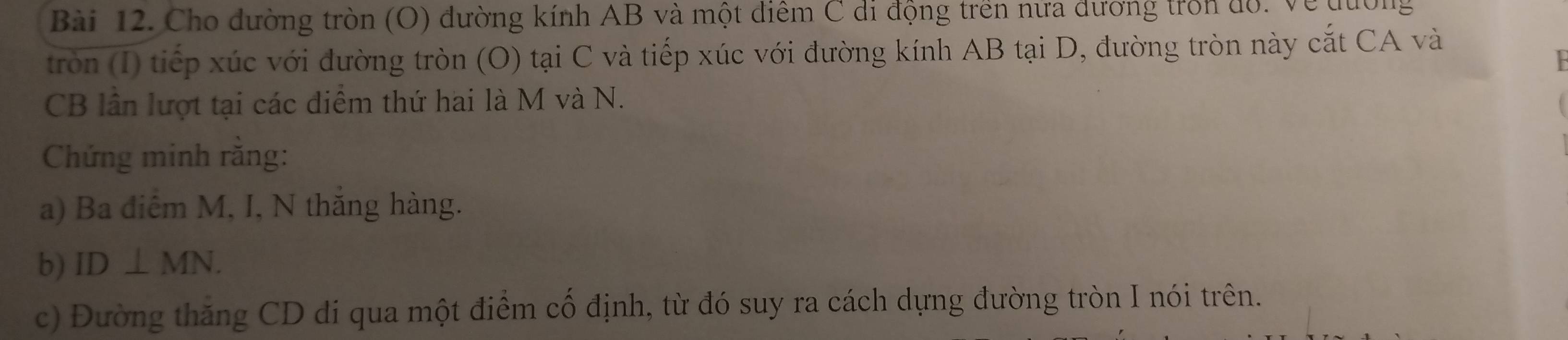 Cho đường tròn (O) đường kính AB và một diểm C di động trên nửa đương trồn đồ. Về đường 
tròn (I) tiếp xúc với đường tròn (O) tại C và tiếp xúc với đường kính AB tại D, đường tròn này cắt CA và

CB lần lượt tại các điểm thứ hai là M và N. 
Chứng minh rằng: 
a) Ba điêm M, I, N thăng hàng. 
b) ID⊥ MN. 
c) Đường thăng CD di qua một điểm cố định, từ đó suy ra cách dựng đường tròn I nói trên.