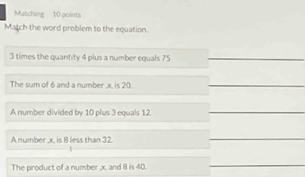 Matching 10 points
Match the word problem to the equation.
3 times the quantity 4 plus a number equals 75
The sum of 6 and a number x. is 20.
A number divided by 10 plus 3 equals 12
A number , x, is 8 less than 32.
The product of a number , x. and 8 is 40.