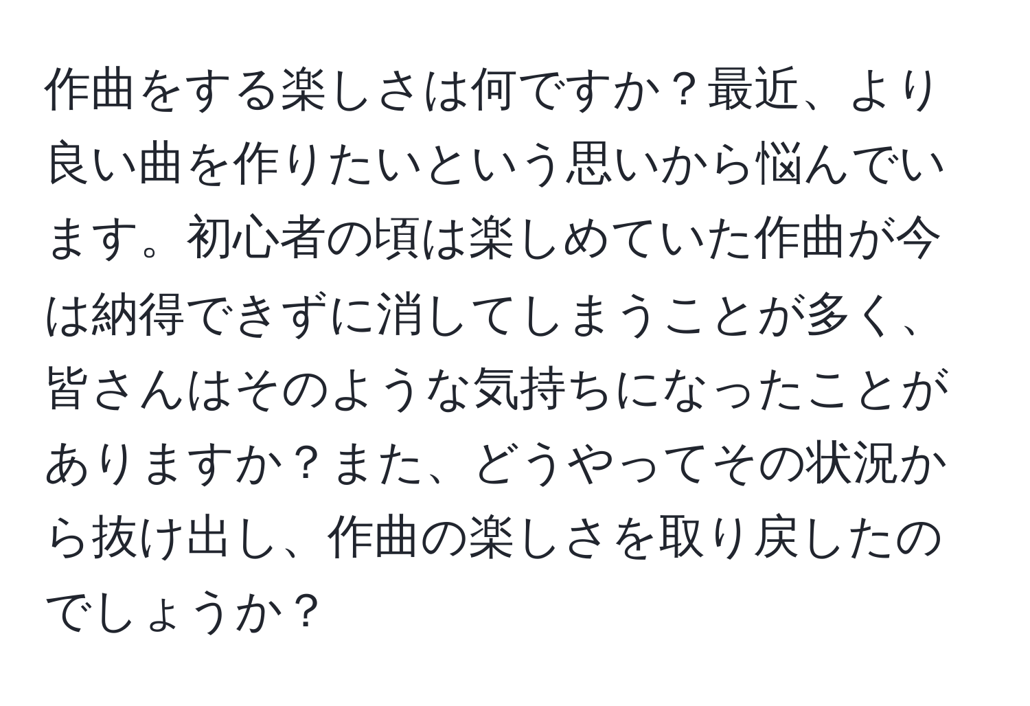 作曲をする楽しさは何ですか？最近、より良い曲を作りたいという思いから悩んでいます。初心者の頃は楽しめていた作曲が今は納得できずに消してしまうことが多く、皆さんはそのような気持ちになったことがありますか？また、どうやってその状況から抜け出し、作曲の楽しさを取り戻したのでしょうか？