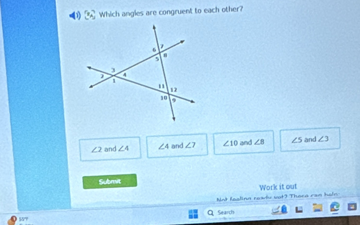 Which angles are congruent to each other?
∠ 2 and ∠ 4 ∠ 4 and ∠ 7 ∠ 10 and ∠ 8 ∠ 5 and ∠ 3
Submit
Work it out
Not feoling ready vot? Thoce can holn:
Search
55°