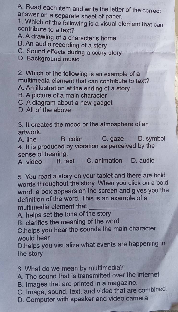 Read each item and write the letter of the correct
answer on a separate sheet of paper.
1. Which of the following is a visual element that can
contribute to a text?
A. A drawing of a character's home
B. An audio recording of a story
C. Sound effects during a scary story
D. Background music
2. Which of the following is an example of a
multimedia element that can contribute to text?
A. An illustration at the ending of a story
B. A picture of a main character
C. A diagram about a new gadget
D. All of the above
3. It creates the mood or the atmosphere of an
artwork.
A. line B. color C. gaze D. symbol
4. It is produced by vibration as perceived by the
sense of hearing.
A. video B. text C. animation D. audio
5. You read a story on your tablet and there are bold
words throughout the story. When you click on a bold
word, a box appears on the screen and gives you the
definition of the word. This is an example of a
multimedia element that _.
A. helps set the tone of the story
B. clarifies the meaning of the word
C.helps you hear the sounds the main character
would hear
D.helps you visualize what events are happening in
the story
6. What do we mean by multimedia?
A. The sound that is transmitted over the internet.
B. Images that are printed in a magazine.
C. Image, sound, text, and video that are combined.
D. Computer with speaker and video camera