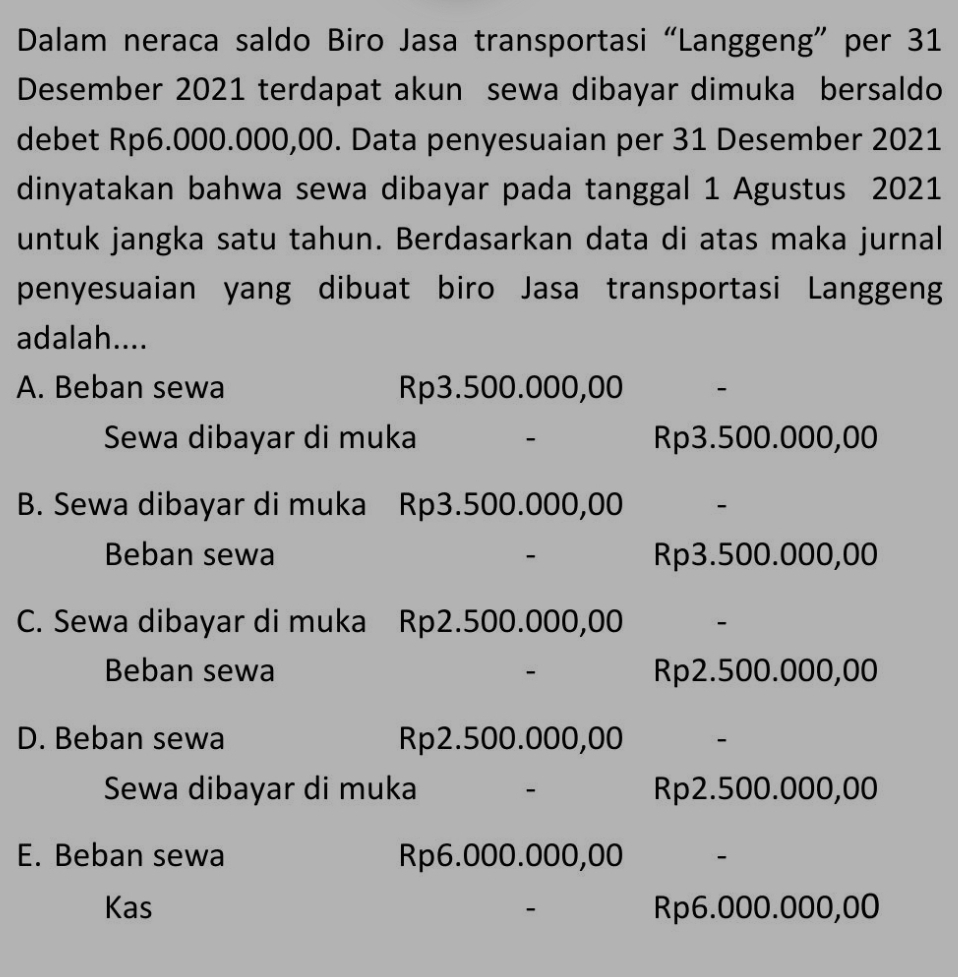 Dalam neraca saldo Biro Jasa transportasi “Langgeng” per 31
Desember 2021 terdapat akun sewa dibayar dimuka bersaldo
debet Rp6.000.000,00. Data penyesuaian per 31 Desember 2021
dinyatakan bahwa sewa dibayar pada tanggal 1 Agustus 2021
untuk jangka satu tahun. Berdasarkan data di atas maka jurnal
penyesuaian yang dibuat biro Jasa transportasi Langgeng
adalah....
A. Beban sewa Rp3.500.000,00 -
Sewa dibayar di muka Rp3.500.000,00
B. Sewa dibayar di muka Rp3.500.000,00 -
Beban sewa Rp3.500.000,00
-
C. Sewa dibayar di muka Rp2.500.000,00 -
Beban sewa Rp2.500.000,00
D. Beban sewa Rp2.500.000,00 -
Sewa dibayar di muka - Rp2.500.000,00
E. Beban sewa Rp6.000.000,00 -
Kas Rp6.000.000,00