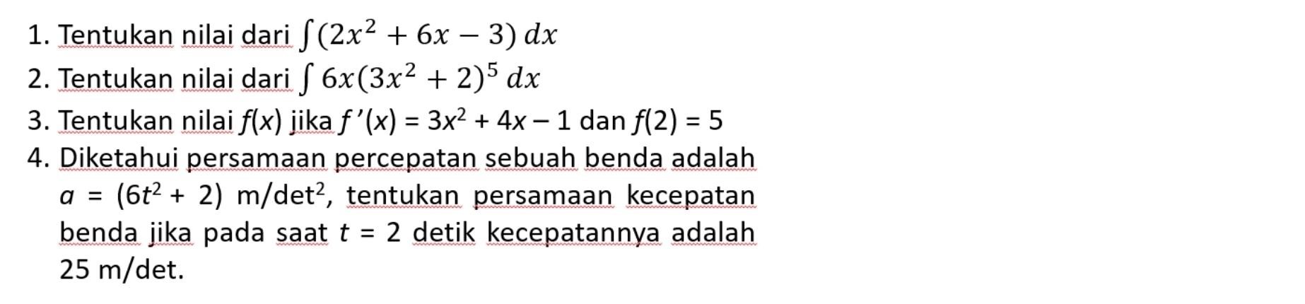 Tentukan nilai dari ∈t (2x^2+6x-3)dx
2. Tentukan nilai dari ∈t 6x(3x^2+2)^5dx
3. Tentukan nilai f(x) jika f'(x)=3x^2+4x-1 dan f(2)=5
4. Diketahui persamaan percepatan sebuah benda adalah
a=(6t^2+2)m/det^2 , tentukan persamaan kecepatan 
benda jika pada saat t=2 detik kecepatannya adalah
25 m/det.