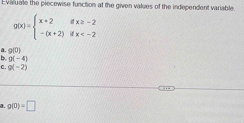 Evaluate the piecewise function at the given values of the independent variable.
g(x)=beginarrayl x+2ifx≥ -2 -(x+2)ifx
a. g(0)
b. g(-4)
C. g(-2)
a. g(0)=□