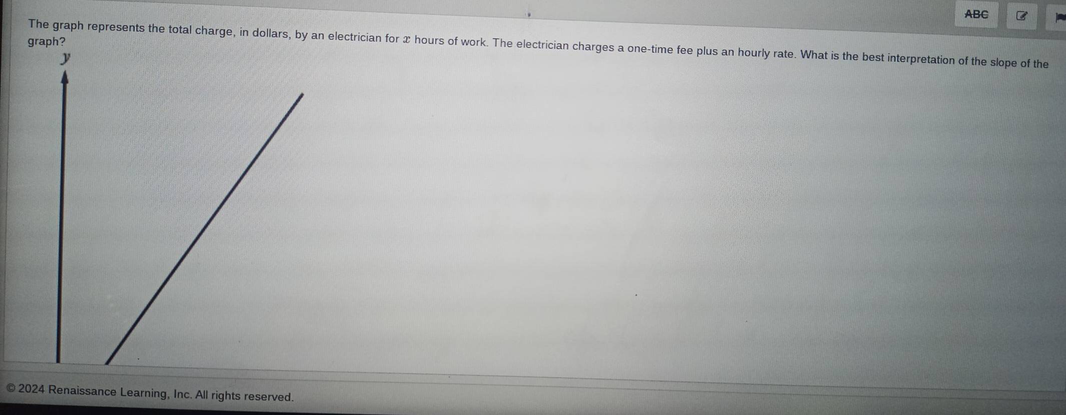 ABC C 
The graph represents the total charge, in dollars, by an electrician for x hours of work. The electrician charges a one-time fee plus an hourly rate. What is the best interpretation of the slope of the 
© 2024 Renaissance Learning, Inc. All rights reserved.