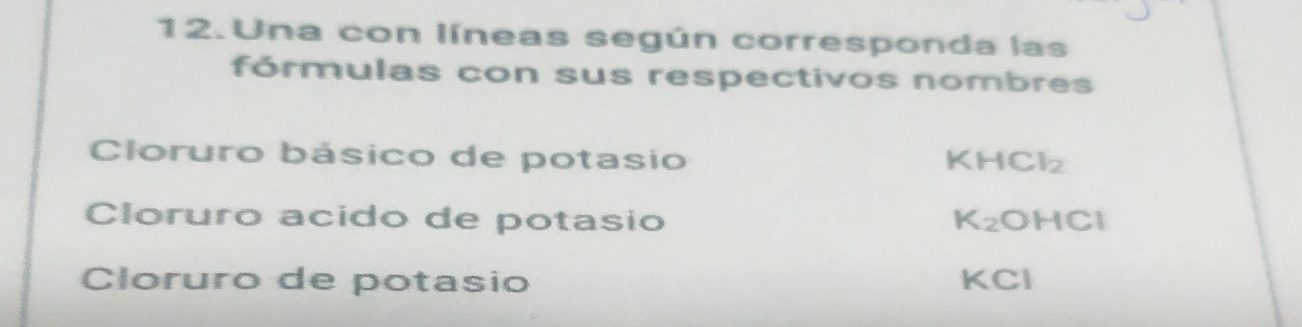 Una con líneas según corresponda las 
fórmulas con sus respectivos nombres 
Cloruro básico de potasio KHCl_2
Cloruro acido de potasio K_2 OHCI a 
Cloruro de potasio KCI