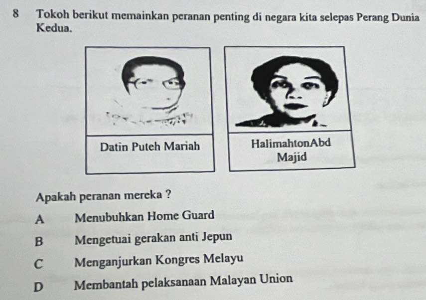 Tokoh berikut memainkan peranan penting di negara kita selepas Perang Dunia
Kedua.
Apakah peranan mereka ?
A Menubuhkan Home Guard
B Mengetuai gerakan anti Jepun
C Menganjurkan Kongres Melayu
D Membantah pelaksanaan Malayan Union