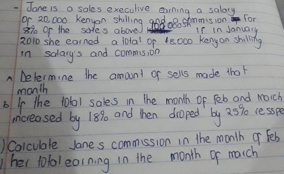 Jane is a sales execulive earning a salory
9, 20 000 Keayes shilling god oBo skmmisia on lar
8% Or the sales above If in January 
2010 she earned a total of 48, 000 Keny an shilling 
in salary's and commis, on 
A Determine the amount or sells made thor 
month 
b Ip the 10101 sales in the month of Feb and Mich 
increased by 189 and then droped by 25% resspe 
) Colculale Janes commssion in the month o fes 
her tolol eorning in the month of march