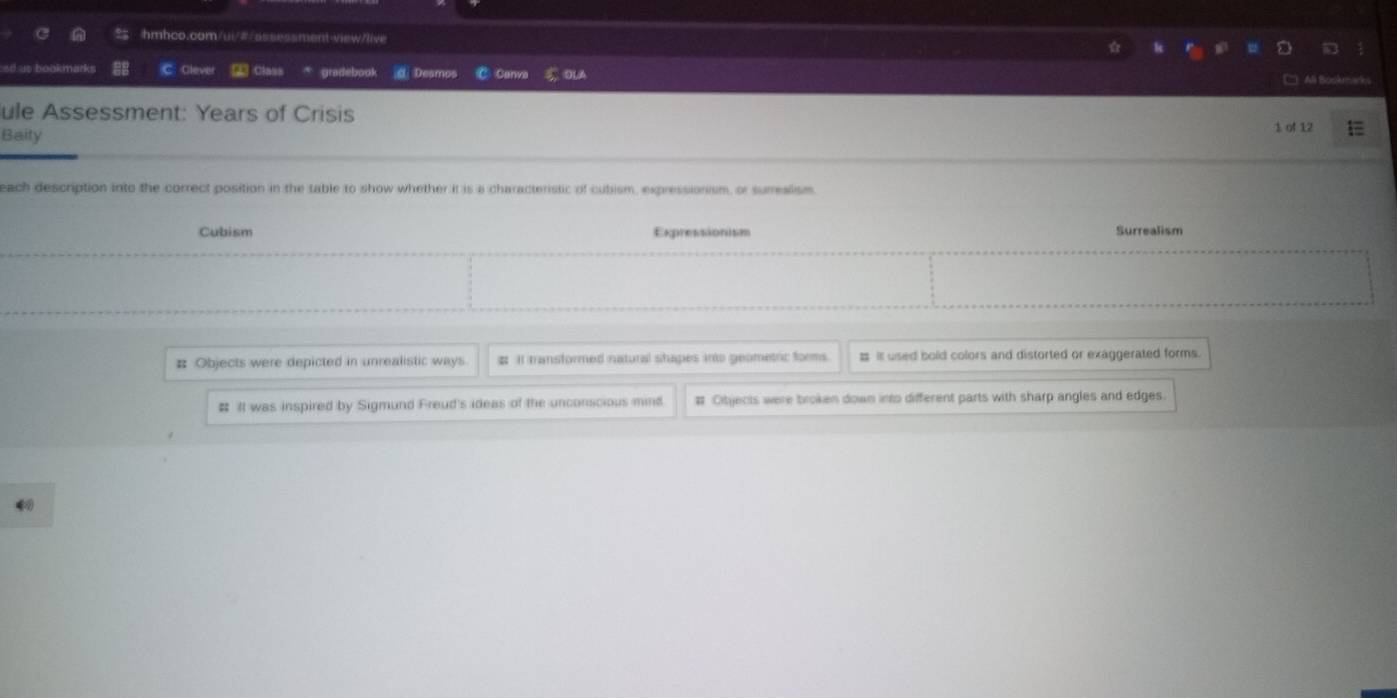 ed ut bookmarks C: Cleve Class gradebook d Desmos C Canva ou
ule Assessment: Years of Crisis
Baity 1 of 12
each description into the correct position in the table to show whether it is a characteristic of cubism, expressionism, or surreslism
Cubism Expressionism Surrealism
# Objects were depicted in unrealistic ways # It transformed natural shapes into geometric forms. # it used bold colors and distorted or exaggerated forms.
# It was inspired by Sigmund Freud's ideas of the unconscious min # Cibjects were broken down into different parts with sharp angles and edges
