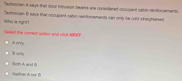 Technician A says that door intrusion beams are considered occupant cabin reinforcements.
Technician B says that occupant cabin reinforcements can only be cold straightened.
Who is right?
Select the correct option and click NEXT.
A only
B only
Both A and B
Neither A nor B