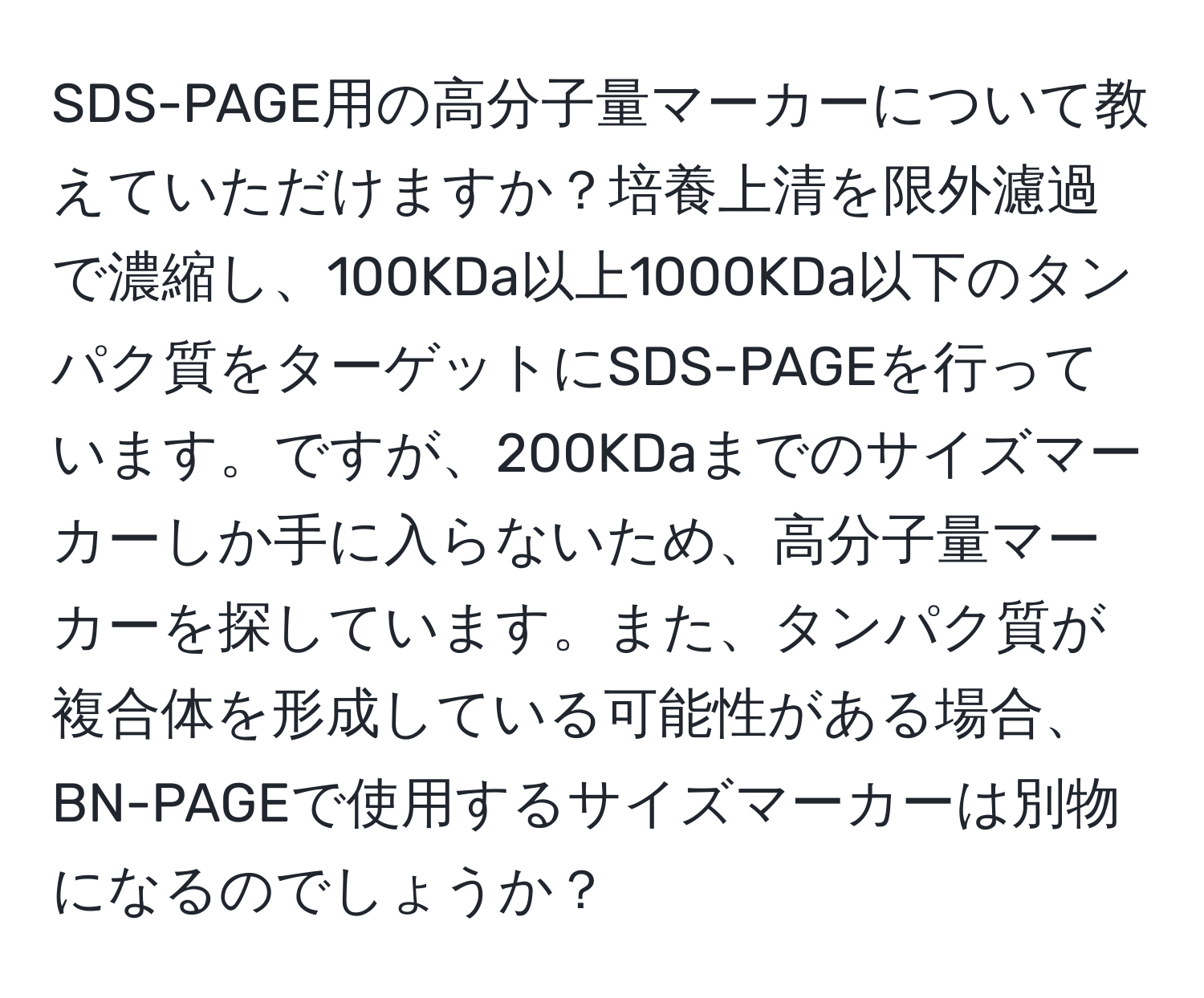 SDS-PAGE用の高分子量マーカーについて教えていただけますか？培養上清を限外濾過で濃縮し、100KDa以上1000KDa以下のタンパク質をターゲットにSDS-PAGEを行っています。ですが、200KDaまでのサイズマーカーしか手に入らないため、高分子量マーカーを探しています。また、タンパク質が複合体を形成している可能性がある場合、BN-PAGEで使用するサイズマーカーは別物になるのでしょうか？