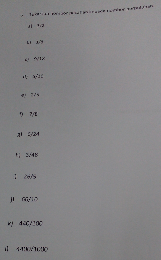 Tukarkan nombor pecahan kepada nombor perpuluhan. 
a) 3/2
b) 3/8
c) 9/18
d) 5/16
e) 2/5
f) 7/8
g) 6/24
h) 3/48
i) 26/5
j) 66/10
k) 440/100
I) 4400/1000