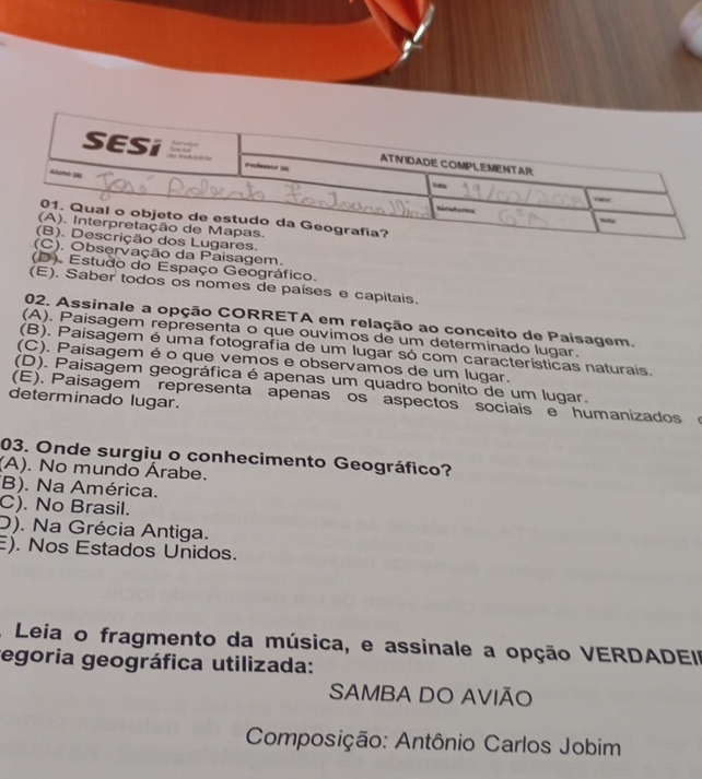 servação da Paisagem.
(D). Estudo do Espaço Geográfico.
(E). Saber todos os nomes de países e capitais.
02. Assinale a opção CORRETA em relação ao conceito de Paisagem.
(A). Paisagem representa o que ouvimos de um determinado lugar.
(B). Paisagem é uma fotografia de um lugar só com características naturais.
(C). Paisagem é o que vemos e observamos de um lugar.
(D). Paisagem geográfica é apenas um quadro bonito de um lugar.
(E). Paisagem representa apenas os aspectos sociais e humanizados 
determinado lugar.
03. Onde surgiu o conhecimento Geográfico?
(A). No mundo Árabe.
(B). Na América.
C). No Brasil.
D). Na Grécia Antiga.
). Nos Estados Unidos.
A Leia o fragmento da música, e assinale a opção VERDADEII
tegoria geográfica utilizada:
SAMBA DO AVIÃO
Composição: Antônio Carlos Jobim