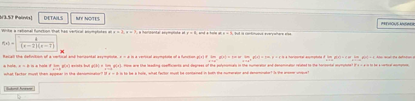 DETAILS MY NOTES PREVIOUS ANSWER 
Write a rational function that has vertical asymptotes at x=2, x=7 , a horizontal asymptote at y=0 , and a hole at x=5 ,but is continuous everywhere else.
f(x)= |  k/(x-2)(x-7) 
Recall the definition of a vertical and horizontal asymptote. x=a is a vertical asymptote of a function g(x)iflimlimits _xto a^-g(x)=± ∈fty orlimlimits _xto a^+g(x)=ta.y=c is a horizontal asymptote limlimits _xto ∈fty g(x)=corlimlimits _xto ∈fty g(x)=c Also recall the definition o 
a hole. x=b is a hole if limlimits _xto bg(x) exists but g(b)=limlimits _xto bg(x). How are the leading coefficients and degrees of the pollynomials in the numerator and denominator related to the horizontal asymptote? Ifx=21 is to be a vertical asymptote, 
what factor must then appear in the denominator? ifx=b is to be a hole, what factor must be contained in both the numerator and denominator? Is the answer unique? 
Submit Answer