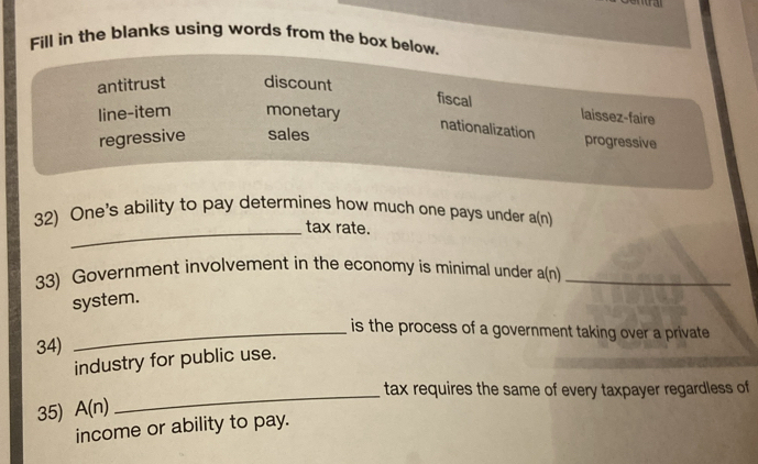 Fill in the blanks using words from the box below.
antitrust discount
fiscal
line-item monetary laissez-faire
nationalization
regressive sales
progressive
32) One's ability to pay determines how much one pays under a(n)
_tax rate.
33) Government involvement in the economy is minimal under a(n)_
system.
_is the process of a government taking over a private 
34)
industry for public use.
_tax requires the same of every taxpayer regardless of
35) A(n)
income or ability to pay.