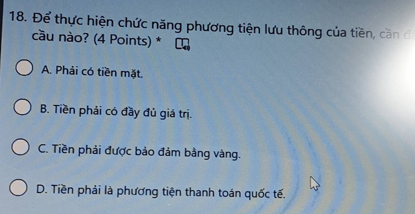 Để thực hiện chức năng phương tiện lưu thông của tiền, cần đá
cầu nào? (4 Points) *
A. Phải có tiền mặt.
B. Tiền phải có đầy đủ giá trị.
C. Tiền phải được bảo đảm bằng vàng.
D. Tiền phải là phương tiện thanh toán quốc tế.