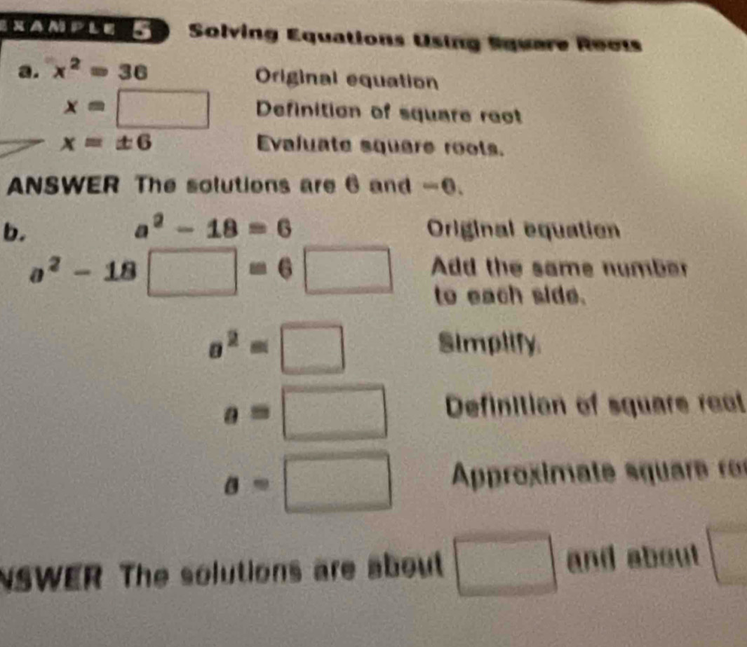 NAM PEo o Solving Equations Using Square Reots 
a. x^2=36
Original equation
x=□ Definition of square rect
x=± 6 Evajuate squere rools. 
ANSWER The solutions are 6 and -6.
a^2-18=6
b. Original equation
a^2-18□ =6□ Add the same number 
to each side.
sigma^2=□
Simplify
a=□ Definition of square reat
a=□ Approximate s quare rs 
NSWER The solutions are about □ and about □