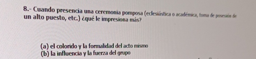 8.- Cuando presencia una ceremonia pomposa (eclesiástica o académica, toma de posesión de
un alto puesto, etc.) ¿qué le impresiona más?
(a) el colorido y la formalidad del acto mismo
(b) la influencia y la fuerza del grupo