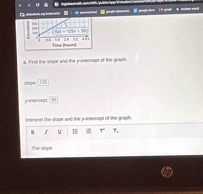 ckstudents org bookmarks powerschool google classroom google docs M  gmail modern world
a. Find the slope and the y-intercept of the graph.
slope: 125
y-intercept: 50
Interpret the slope and the y-intercept of the graph.
B I U :≡  T^2 T_2
The slope