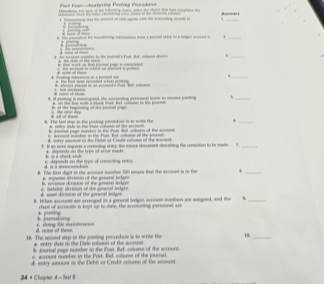 Part Four=Anstysing Posting Provedure=
Pirections for each of the fulluring thas, echet the chotes that best compistes ihe
stanement. Prnt the leter abentdying yau chone in the Answers colmn Anewers
t. Determining that the amount of Eash apees with the assounting records ts U_
r     
f    
          
_
a   m   ns of thes 
s. The procedure for transferring information from a jeurnal entry to a bedger assount is
A. p s tg
e  a lie   
mc
d. nons of thees
a. An asegunt number in the jeurnal's Pest. Hef, column shows
_
a  the dats of the sn tr
t. that work on that fournal pyge is completed
c the account to which an amount is posted
d. none of thes
4. Posting references in a journed are
4._
a  the fust tem recurced when posting
b. always placed in an account's Post. Ref, column. nd necesary
d. none of these.
* If posting is interrupted, the accounting personnel know to resume posting n._
a. on the line with a blank Pest. Ref, column in the journal
b at the beginning of the journal page .
the next day
d. all of theme
6. The last step in the posting procedure is to write the 6._
a. entry dafe in the Date column of the account.
b. journal page number in the Post. Ref, column of the account.
c. account number in the Post. Ref, column of the journal
d. entry amount in the Debit or Credit column of the account.
7. If an error requires a correcting entry; the source document describing the correction to be made 7._
a, depends on the type of error made.
b is a check stu b
e. depends on the type of correcting entry
d. is à memorandum
8. The first digit in the account number 520 means that the account is in the n._
a. expense division of the general ledger.
b. revenue division of the general ledger
e. liability division of the general ledger
d. asset division of the general ledger.
9. When accounts are arranged in a general ledger, account numbers are assigned, and the 9._
chart of accounts is kept up to date, the accounting personnel are
a. posting.
b. journalizing.
c. doing file maintenance.
d. none of these
10. The second step in the posting procedure is to write the 10._
a. entry date in the Date column of the account.
b. journal page number in the Post. Ref. column of the account.
e, account number in the Post. Ref. column of the journal.
d. entry amount in the Debit or Credit column of the account.
34 • Chapter A= Test B