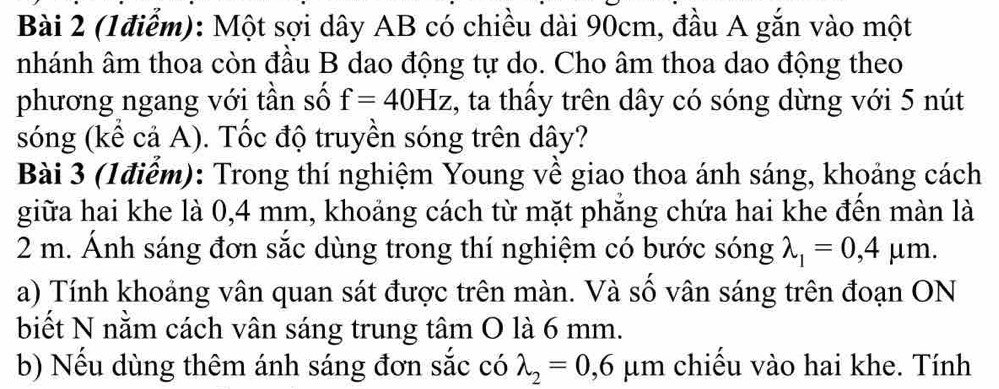 Một sợi dây AB có chiều dài 90cm, đầu A gắn vào một 
nhánh âm thoa còn đầu B dao động tự do. Cho âm thoa dao động theo 
phương ngang với tần số f=40Hz , ta thầy trên dây có sóng dừng với 5 nút 
sóng (kể cả A). Tốc độ truyền sóng trên dây? 
Bài 3 (1điểm): Trong thí nghiệm Young về giao thoa ánh sáng, khoảng cách 
giữa hai khe là 0,4 mm, khoảng cách từ mặt phăng chứa hai khe đến màn là
2 m. Ánh sáng đơn sắc dùng trong thí nghiệm có bước sóng lambda _1=0,4mu m. 
a) Tính khoảng vân quan sát được trên màn. Và số vân sáng trên đoạn ON 
biết N nằm cách vân sáng trung tâm O là 6 mm. 
b) Nếu dùng thêm ánh sáng đơn sắc có lambda _2=0,6mu m chiếu vào hai khe. Tính