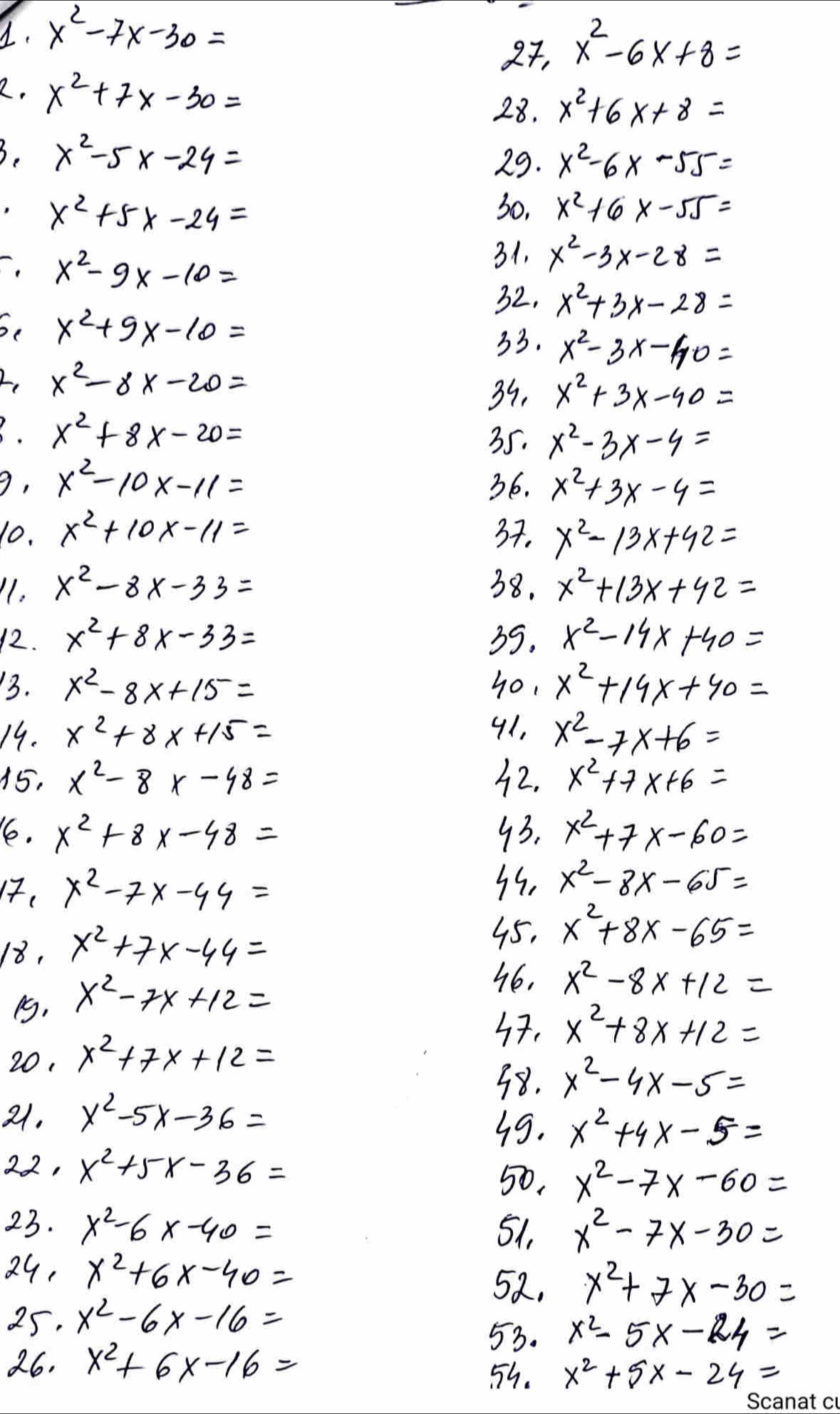 x^2-7x-30=
2, x^2-6x+8=
2. x^2+7x-30=
28. x^2+6x+8=
3. x^2-5x-24=
29. x^2-6x-55=
x^2+5x-24= 30, x^2+6x-55=
x^2-9x-10= 31, x^2-3x-28=
32. x^2+3x-28=
x^2+9x-10=
33. x^2-3x-40=
2, x^2-8x-20=
39, x^2+3x-40=. x^2+8x-20=
35. x^2-3x-4=
9, x^2-10x-11= 36. x^2+3x-4=
10. x^2+10x-11= 37. x^2-13x+42=
11. x^2-8x-33= 38. x^2+13x+42=
12. x^2+8x-33= 39. x^2-14x+40=
13. x^2-8x+15= 40, x^2+19x+40=
19. x^2+8x+15=
91, x^2-7x+6=
15, x^2-8x-48= 32. x^2+7x+6=
16e. x^2+8x-48= 93. x^2+7x-60=
17. x^2-7x-44=
3s. x^2-8x-65=
18, x^2+7x-44=
45, x^2+8x-65=
P, x^2-7x+12=
x^2-8x+12=
x^2+8x+12=
20, x^2+7x+12=
38. x^2-4x-5=
21. x^2-5x-36=
39. x^2+4x-5=
22, x^2+5x-36=
50, x^2-7x-60=
23. x^2-6x-40= 51, x^2-7x-30=
24, x^2+6x-40=
58, x^2+7x-30=
25. x^2-6x-16=
53. x^2-5x-24=
26. x^2+6x-16= 55. x^2+5x-24=