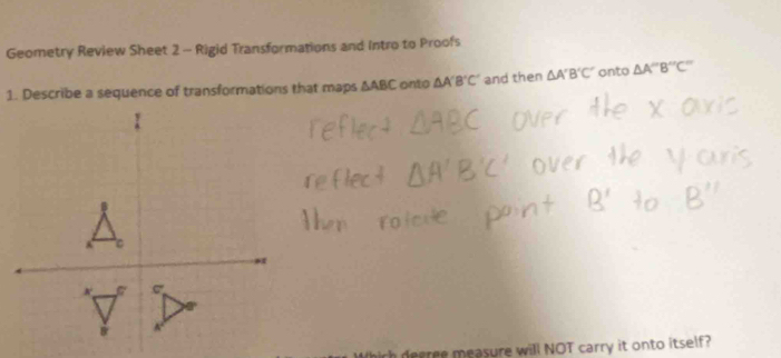 Geometry Review Sheet 2 - Rigid Transformations and Intro to Proofs 
1. Describe a sequence of transformations that maps △ ABC onto △ A'B'C' and then △ A'B'C' onto △ A''B''C''
decree measure will NOT carry it onto itself?