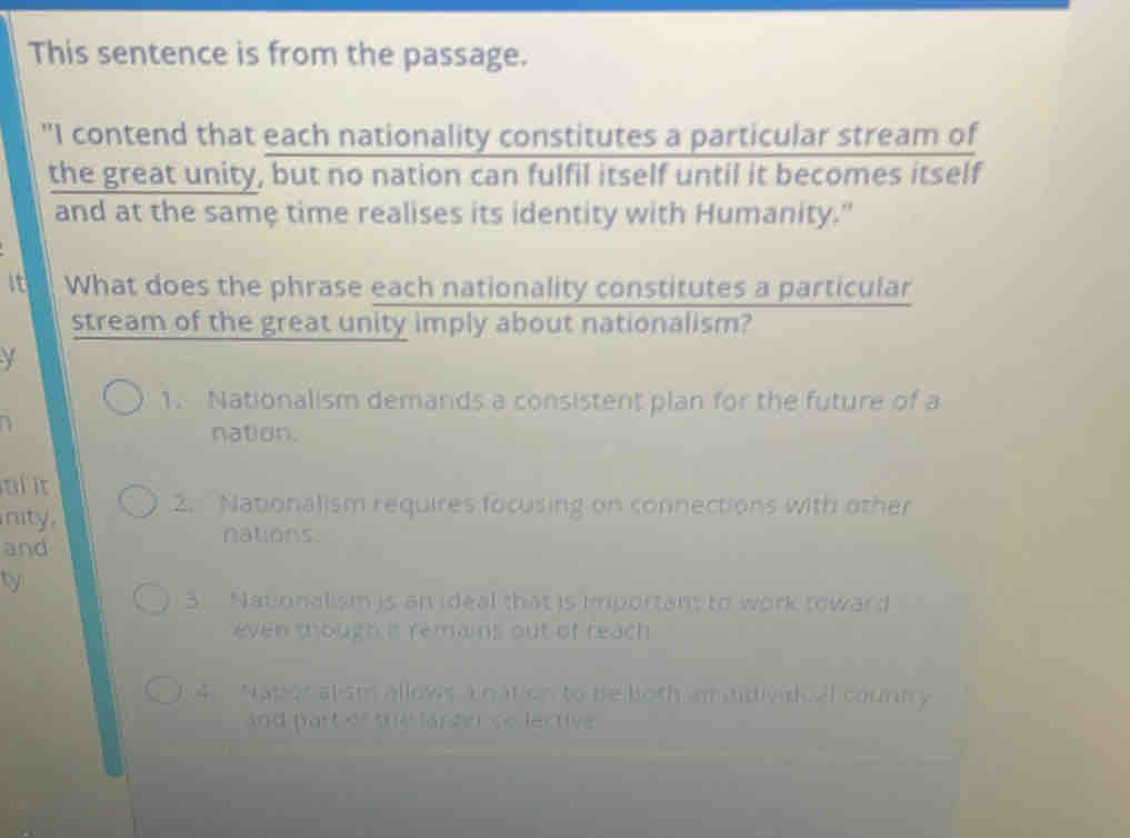 This sentence is from the passage.
"I contend that each nationality constitutes a particular stream of
the great unity, but no nation can fulfil itself until it becomes itself
and at the same time realises its identity with Humanity."
it What does the phrase each nationality constitutes a particular
stream of the great unity imply about nationalism?
y
1. Nationalism demands a consistent plan for the future of a
nation.
tl it
nity. 2. Nationalism requires focusing on connections with other
nations.
and
ty
3. Nationalism is an ideal that is important to work toward
even though it remains out of reach 
) 4. Nator alsm allows a nation to be loth an idividual country
and part of the larzer co lective