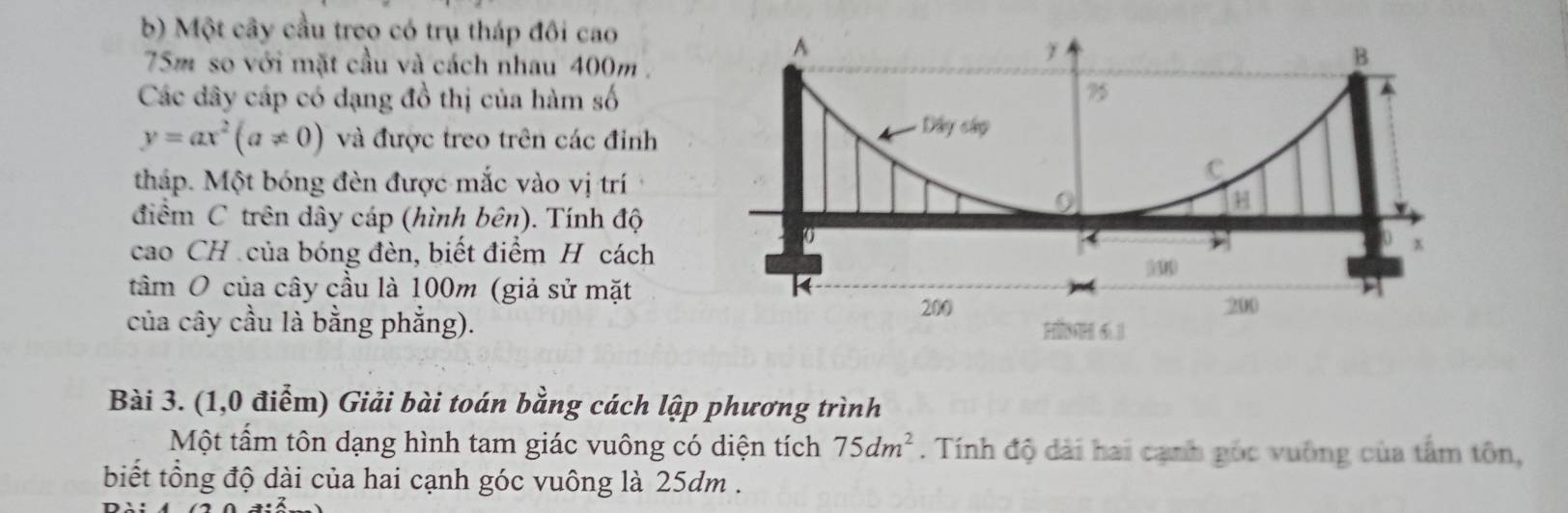 Một cây cầu treo có trụ tháp đôi cao 
A
75m so với mặt cầu và cách nhau 400m. 
B 
Các dây cáp có dạng đồ thị của hàm số
75
y=ax^2(a!= 0) và được treo trên các đỉnh 
=ây cánp 
tháp. Một bóng đèn được mắc vào vị trí 
C 
điểm C trên dây cáp (hình bên). Tính độ 
H 
cao CH của bóng đèn, biết điểm H cách
0

40 x
5M
tâm O của cây cầu là 100m (giả sử mặt k 
của cây cầu là bằng phẳng).
200 200
H0H 6.1 
Bài 3. (1,0 điểm) Giải bài toán bằng cách lập phương trình 
Một tấm tôn dạng hình tam giác vuông có diện tích 75dm^2. Tính độ dài hai cạnh gốc vuông của tấm tôn, 
biết tổng độ dài của hai cạnh góc vuông là 25dm.