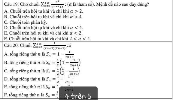 Cho chuỗi sumlimits _(n=1)^(+∈fty) n^2/n^(a-1)+1 ; (α là tham số). Mệnh đề nào sau đây đúng?
A. Chuỗi trên hội tụ khi và chỉ khi alpha >2.
B. Chuỗi trên hội tụ khi và chỉ khi alpha >4.
C. Chuỗi trên phân kỳ.
D. Chuỗi trên hội tụ khi và chỉ khi alpha <4</tex>.
E. Chuỗi trên hội tụ khi và chỉ khi alpha <2</tex>.
F. Chuỗi trên hội tụ khi và chi khi 2 <4</tex> 
Câu 20: Chuỗi sumlimits  underline(n=1)^(∈fty) 1/(2n-1)(2n+1) <6</tex>
A. tổng riêng thứ n là S_n=1- 1/2n+1 
B. tổng riêng thứ n là S_n= 1/2 (1- 1/2n+1 )
C. tổng riêng thứ n là S_n= 1/2 ( 1/2 - 1/2n+1 )
D. tổng riêng thứ n là S_n= 1/2 - 1/2n+1 
E. tổng riêng thứ n là S_n=1+ 1/2n+1 
F. tổng riêng thứ n là S_n= 1/2 +-4 1 trên 5