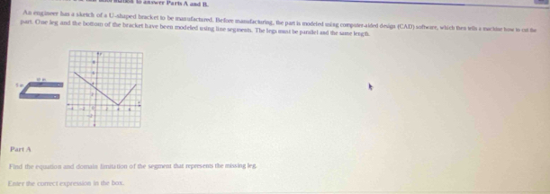 2088 to answer Parts A and B. 
An engineer has a sketch of a U-shaped bracket to be manufactured. Before manufacturing, the part is modeled using computer-aided design (CAD) software, which then wils a macktar tow to oat the 
part. One leg and the bottom of the bracket have been modeled using line segments. The legs must be pardlel and the same length. 
5 a 
Part A 
Find the equation and domain limitation of the segment that represents the missing leg 
Enter the correct expression in the box.