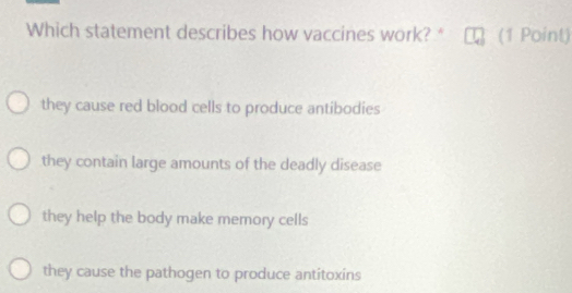 Which statement describes how vaccines work? * (1 Point)
they cause red blood cells to produce antibodies
they contain large amounts of the deadly disease
they help the body make memory cells
they cause the pathogen to produce antitoxins