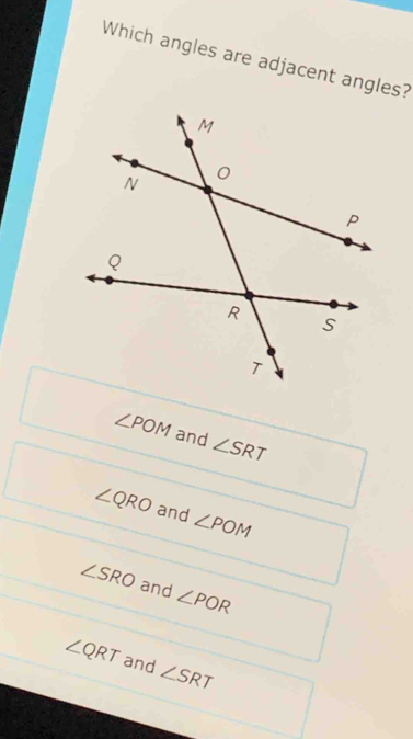 Which angles are adjacent angles?
∠ POM and ∠ SRT
∠ QRO and ∠ POM
∠ SRO and ∠ POR
∠ QRT and ∠ SRT