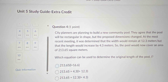 Study Guide-Extra Credit
Question 4 (1 point)
4 5 6 City planners are planning to build a new community pool. They agree that the pool
-- - - -- will be rectangular in shape, but the proposed dimensions changed. At the most
7 8 9 recent meeting, it was determined that the width would remain at 12.3 meters but
that the length would increase by 4.3 meters. So, the pool would now cover an area
== == -- of 213.65 square meters
10
Which equation can be used to determine the original length of the pool, I?
--
213.65(l+16.6)
Quiz Information 213.65=4.3(l+12.3)
213.65=12.3(l+4.3)