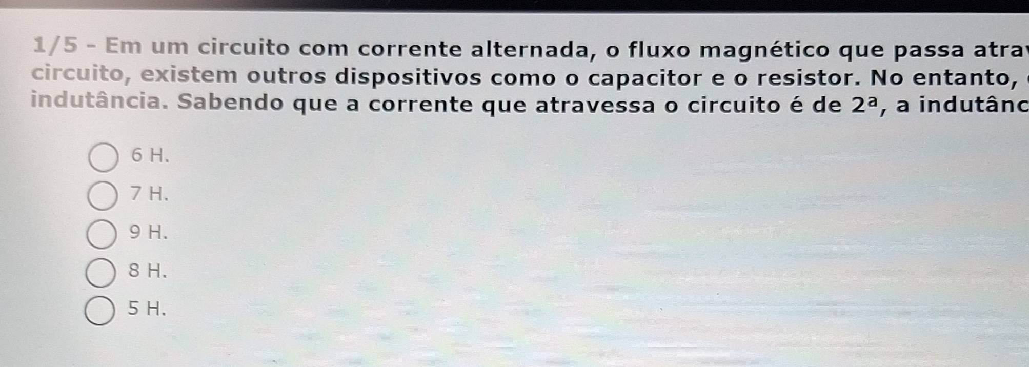 1/5 - Em um circuito com corrente alternada, o fluxo magnético que passa atrar
circuito, existem outros dispositivos como o capacitor e o resistor. No entanto,
indutância. Sabendo que a corrente que atravessa o circuito é de 2^a , a indutâno
6 H.
7 H.
9 H.
8 H.
5 H.