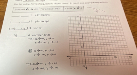 Name_
Use the various forms of a quadratic (shown below) to graph and answer the questions.
Standard: x^(PA)= 10x+21 Factored (x-3)(x-7) Vertex (x-5)^2-4
,=
_
_1. x-intercepts
__)2. y-intercept
_
._ ) 3. vertex
_
4. end behavior
A) xto ∈fty , yto ∈fty
xto -∈fty , yto -∈fty
xto ∈fty , yto ∈fty
xto -∈fty , yto ∈fty
C) xto ∈fty , yto -∈fty
xto -∈fty , yto -∈fty