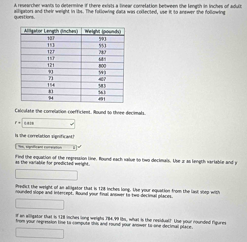 A researcher wants to determine if there exists a linear correlation between the length in inches of adult
alligators and their weight in lbs. The following data was collected, use it to answer the following
questions.
Calculate the correlation coefficient. Round to three decimals.
r=|0.828
Is the correlation significant?
Yes, significant correlation ;
Find the equation of the regression line. Round each value to two decimals. Use x as length variable and y
as the variable for predicted weight.
Predict the weight of an alligator that is 128 inches long. Use your equation from the last step with
rounded slope and intercept. Round your final answer to two decimal places.
If an alligator that is 128 inches long weighs 784.99 lbs, what is the residual? Use your rounded figures
from your regression line to compute this and round your answer to one decimal place.