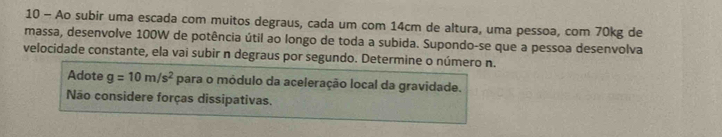 Ao subir uma escada com muitos degraus, cada um com 14cm de altura, uma pessoa, com 70kg de 
massa, desenvolve 100W de potência útil ao longo de toda a subida. Supondo-se que a pessoa desenvolva 
velocidade constante, ela vai subir n degraus por segundo. Determine o número n. 
Adote g=10m/s^2 para o módulo da aceleração local da gravidade. 
Não considere forças dissipativas.