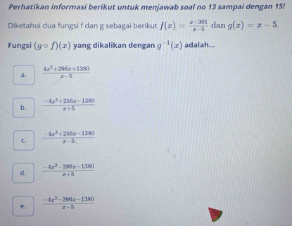 Perhatikan informasi berikut untuk menjawab soal no 13 sampai dengan 15!
Diketahui dua fungsi f dan g sebagai berikut f(x)= (x-301)/x-5  dan g(x)=x-5. 
Fungsi (gcirc f)(x) yang dikalikan dengan g^(-1)(x) adalah...
a.  (4x^2+296x+1380)/x-5 
b.  (-4x^2+256x-1380)/x+5 
C.  (-4x^2+256x-1380)/x-5 
d.  (-4x^2-296x-1380)/x+5 
e.  (-4x^2-296x-1380)/x-5 